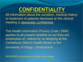 All information about the condition, medical history
or treatment of patients disclosed at this clinical
meeting is absolutely confidential.

The Health Information Privacy Code (1994)
applies to all present whether or not they are
employees of, visitors to, or studying at the
Canterbury District Health Board or the
University of Otago, Christchurch.

REMINDER-cell phones to vibrate mode please
 