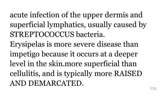 acute infection of the upper dermis and
superficial lymphatics, usually caused by
STREPTOCOCCUS bacteria.
Erysipelas is more severe disease than
impetigo because it occurs at a deeper
level in the skin.more superficial than
cellulitis, and is typically more RAISED
AND DEMARCATED.
53b
 