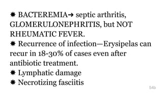 ✸ BACTEREMIA➜ septic arthritis,
GLOMERULONEPHRITIS, but NOT
RHEUMATIC FEVER.
✸ Recurrence of infection—Erysipelas can
recur in 18-30% of cases even after
antibiotic treatment.
✸ Lymphatic damage
✸ Necrotizing fasciitis
54b
 