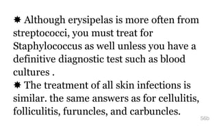 ✸ Although erysipelas is more often from
streptococci, you must treat for
Staphylococcus as well unless you have a
definitive diagnostic test such as blood
cultures .
✸ The treatment of all skin infections is
similar. the same answers as for cellulitis,
folliculitis, furuncles, and carbuncles.
56b
 
