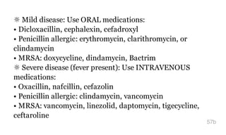 ☼ Mild disease: Use ORAL medications:
• Dicloxacillin, cephalexin, cefadroxyl
• Penicillin allergic: erythromycin, clarithromycin, or
clindamycin
• MRSA: doxycycline, dindamycin, Bactrim
☼ Severe disease (fever present): Use INTRAVENOUS
medications:
• Oxacillin, nafcillin, cefazolin
• Penicillin allergic: clindamycin, vancomycin
• MRSA: vancomycin, linezolid, daptomycin, tigecycline,
ceftaroline
57b
 