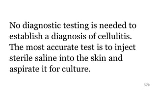 No diagnostic testing is needed to
establish a diagnosis of cellulitis.
The most accurate test is to inject
sterile saline into the skin and
aspirate it for culture.
62b
 