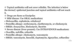 ✩ Topical antibiotics will not cover cellulitis. The infection is below
the dermal/ epidermal junction and topical antibiotics will not reach
it.
✩ Drugs are Same as Erysipelas
☼ Mild disease: Use ORAL medications:
• Dicloxacillin, cephalexin, cefadroxyl
• Penicillin allergic: erythromycin, clarithromycin, or clindamycin
• MRSA: doxycycline, dindamycin, Bactrim
☼ Severe disease (fever present): Use INTRAVENOUS medications:
• Oxacillin, nafcillin, cefazolin
• Penicillin allergic: clindamycin, vancomycin
• MRSA: vancomycin, linezolid, daptomycin, tigecycline, ceftaroline
63b
 