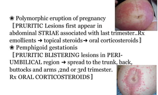 ❀ Polymorphic eruption of pregnancy
〚PRURITIC Lesions first appear in
abdominal STRIAE associated with last trimester..Rx
emollients ➜ topical steroids➜ oral corticosteroids〛
❀ Pemphigoid gestationis
〚PRURITIC BLISTERING lesions in PERI-
UMBILICAL region ➜ spread to the trunk, back,
buttocks and arms ,2nd or 3rd trimester.
Rx ORAL CORTICOSTEROIDS〛
64b
 