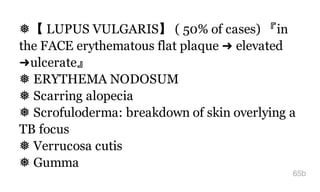 ❅【 LUPUS VULGARIS】 ( 50% of cases) 『in
the FACE erythematous flat plaque ➜ elevated
➜ulcerate』
❅ ERYTHEMA NODOSUM
❅ Scarring alopecia
❅ Scrofuloderma: breakdown of skin overlying a
TB focus
❅ Verrucosa cutis
❅ Gumma
65b
 