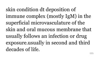 skin condition dt deposition of
immune complex (mostly IgM) in the
superficial microvasculature of the
skin and oral mucous membrane that
usually follows an infection or drug
exposure.usually in second and third
decades of life.
68b
 