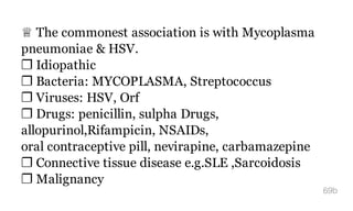 ♕ The commonest association is with Mycoplasma
pneumoniae & HSV.
❐ Idiopathic
❐ Bacteria: MYCOPLASMA, Streptococcus
❐ Viruses: HSV, Orf
❐ Drugs: penicillin, sulpha Drugs,
allopurinol,Rifampicin, NSAIDs,
oral contraceptive pill, nevirapine, carbamazepine
❐ Connective tissue disease e.g.SLE ,Sarcoidosis
❐ Malignancy
69b
 
