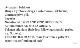 ​♂-pattern baldness
Drugs: Cytotoxic drugs, Carbimazole,Colchicine,
Contraceptive pill,
heparin
Nutritional: IRON AND ZINC DEFICIENCY
Autoimmune: ALOPECIA AREATA
Telogen efluvium (hair loss following stressful period
e.g. Surgery)
TRICHOTILLOMANIA "hair loss from a patient's
repetitive self-pulling of hair"
74b
 