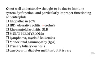 ✿ not well understood➜ thought to be due to immune
system dysfunction, and particularly improper functioning
of neutrophils.
❐ Idiopathic in 50%
❐ IBD: ulcerative colitis > crohn's
❐ Rheumatoid arthritis, SLE
❐ MULTIPLE MYELOMA
❐ Lymphoma, myeloid leukemias
❐ Monoclonal gammopathy (IgA)
❐ Primary biliary cirrhosis
❐ can occur in diabetes mellitus but it is rare
82b
 