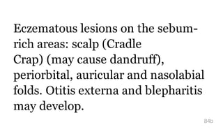 Eczematous lesions on the sebum-
rich areas: scalp (Cradle
Crap) (may cause dandruff),
periorbital, auricular and nasolabial
folds. Otitis externa and blepharitis
may develop.
84b
 