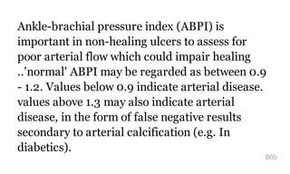 Ankle-brachial pressure index (ABPI) is
important in non-healing ulcers to assess for
poor arterial flow which could impair healing
..'normal' ABPI may be regarded as between 0.9
- 1.2. Values below 0.9 indicate arterial disease.
values above 1.3 may also indicate arterial
disease, in the form of false negative results
secondary to arterial calcification (e.g. In
diabetics).
86b
 