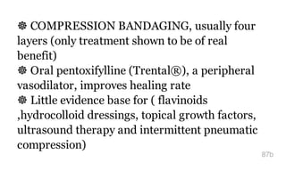 ☸ COMPRESSION BANDAGING, usually four
layers (only treatment shown to be of real
benefit)
☸ Oral pentoxifylline (Trental®), a peripheral
vasodilator, improves healing rate
☸ Little evidence base for ( flavinoids
,hydrocolloid dressings, topical growth factors,
ultrasound therapy and intermittent pneumatic
compression)
87b
 