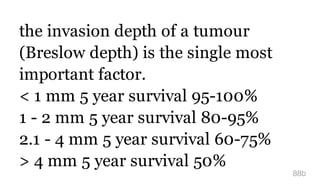 the invasion depth of a tumour
(Breslow depth) is the single most
important factor.
< 1 mm 5 year survival 95-100%
1 - 2 mm 5 year survival 80-95%
2.1 - 4 mm 5 year survival 60-75%
> 4 mm 5 year survival 50%
88b
 