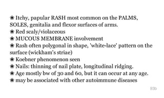 ❀ Itchy, papular RASH most common on the PALMS,
SOLES, genitalia and flexor surfaces of arms.
❀ Red scaly/violaceous
❀ MUCOUS MEMBRANE involvement
❀ Rash often polygonal in shape, 'white-lace' pattern on the
surface (wickham's striae)
❀ Koebner phenomenon seen
❀ Nails: thinning of nail plate, longitudinal ridging.
❀ Age mostly bw of 30 and 60, but it can occur at any age.
❀ may be associated with other autoimmune diseases
93b
 