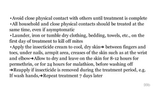 ⋆Avoid close physical contact with others until treatment is complete
⋆All household and close physical contacts should be treated at the
same time, even if asymptomatic
⋆Launder, iron or tumble dry clothing, bedding, towels, etc., on the
first day of treatment to kill off mites
⋆Apply the insecticide cream to cool, dry skin➜ between fingers and
toes, under nails, armpit area, creases of the skin such as at the wrist
and elbow➜Allow to dry and leave on the skin for 8-12 hours for
permethrin, or for 24 hours for malathion, before washing off
➜Reapply if insecticide is removed during the treatment period, e.g.
If wash hands,➜Repeat treatment 7 days later
99b
 