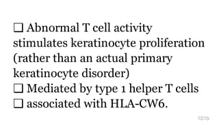 ❑ Abnormal T cell activity
stimulates keratinocyte proliferation
(rather than an actual primary
keratinocyte disorder)
❑ Mediated by type 1 helper T cells
❑ associated with HLA-CW6.
101b
 