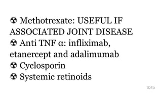 ☢ Methotrexate: USEFUL IF
ASSOCIATED JOINT DISEASE
☢ Anti TNF α: infliximab,
etanercept and adalimumab
☢ Cyclosporin
☢ Systemic retinoids
104b
 
