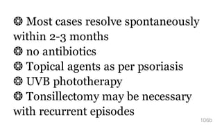 ❂ Most cases resolve spontaneously
within 2-3 months
❂ no antibiotics
❂ Topical agents as per psoriasis
❂ UVB phototherapy
❂ Tonsillectomy may be necessary
with recurrent episodes
106b
 
