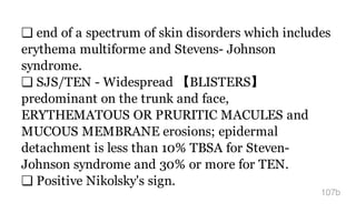 ❏ end of a spectrum of skin disorders which includes
erythema multiforme and Stevens- Johnson
syndrome.
❏ SJS/TEN - Widespread 【BLISTERS】
predominant on the trunk and face,
ERYTHEMATOUS OR PRURITIC MACULES and
MUCOUS MEMBRANE erosions; epidermal
detachment is less than 10% TBSA for Steven-
Johnson syndrome and 30% or more for TEN.
❏ Positive Nikolsky's sign.
107b
 