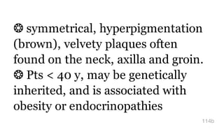 ❂ symmetrical, hyperpigmentation
(brown), velvety plaques often
found on the neck, axilla and groin.
❂ Pts < 40 y, may be genetically
inherited, and is associated with
obesity or endocrinopathies
114b
 