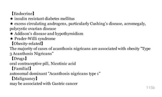 【Endocrine】
★ insulin resistant diabetes mellitus
★ excess circulating androgens, particularly Cushing's disease, acromegaly,
polycystic ovarian disease
★ Addison's disease and hypothyroidism
★ Prader-Willi syndrome
【Obesity-related】
The majority of cases of acanthosis nigricans are associated with obesity "Type
3 Acanthosis Nigricans"
【Drugs】
oral contraceptive pill, Nicotinic acid
【Familial】
autosomal dominant "Acanthosis nigricans type 1"
【Malignancy】
may be associated with Gastric cancer
115b
 
