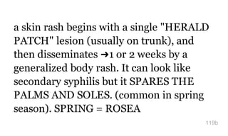 a skin rash begins with a single "HERALD
PATCH" lesion (usually on trunk), and
then disseminates ➜1 or 2 weeks by a
generalized body rash. It can look like
secondary syphilis but it SPARES THE
PALMS AND SOLES. (common in spring
season). SPRING = ROSEA
119b
 