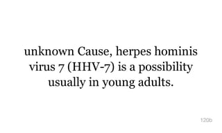unknown Cause, herpes hominis
virus 7 (HHV-7) is a possibility
usually in young adults.
120b
 