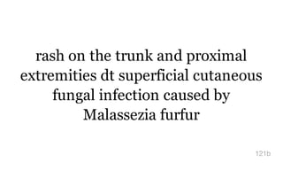 rash on the trunk and proximal
extremities dt superficial cutaneous
fungal infection caused by
Malassezia furfur
121b
 