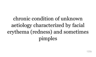 chronic condition of unknown
aetiology characterized by facial
erythema (redness) and sometimes
pimples
125b
 