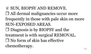 ♕ SUN, BIOPSY AND REMOVE.
❐ All dermal malignancies occur more
frequently in those with pale skin on more
SUN-EXPOSED AREAS.
❐ Diagnosis is by BIOPSY and the
treatment is with surgical REMOVAL.
❐ No form of skin has effective
chemotherapy.
12b
 