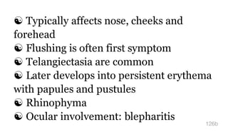 ☯ Typically affects nose, cheeks and
forehead
☯ Flushing is often first symptom
☯ Telangiectasia are common
☯ Later develops into persistent erythema
with papules and pustules
☯ Rhinophyma
☯ Ocular involvement: blepharitis
126b
 