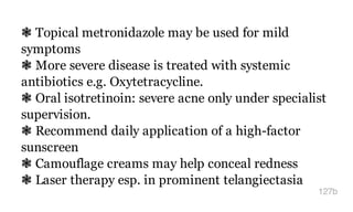 ❃ Topical metronidazole may be used for mild
symptoms
❃ More severe disease is treated with systemic
antibiotics e.g. Oxytetracycline.
❃ Oral isotretinoin: severe acne only under specialist
supervision.
❃ Recommend daily application of a high-factor
sunscreen
❃ Camouflage creams may help conceal redness
❃ Laser therapy esp. in prominent telangiectasia
127b
 
