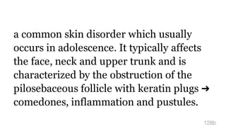 a common skin disorder which usually
occurs in adolescence. It typically affects
the face, neck and upper trunk and is
characterized by the obstruction of the
pilosebaceous follicle with keratin plugs ➜
comedones, inflammation and pustules.
128b
 