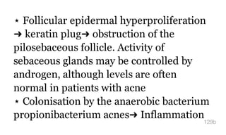 ⋆ Follicular epidermal hyperproliferation
➜ keratin plug➜ obstruction of the
pilosebaceous follicle. Activity of
sebaceous glands may be controlled by
androgen, although levels are often
normal in patients with acne
⋆ Colonisation by the anaerobic bacterium
propionibacterium acnes➜ Inflammation
129b
 