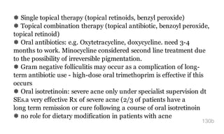 ❅ Single topical therapy (topical retinoids, benzyl peroxide)
❅ Topical combination therapy (topical antibiotic, benzoyl peroxide,
topical retinoid)
❅ Oral antibiotics: e.g. Oxytetracycline, doxycycline. need 3-4
months to work. Minocycline considered second line treatment due
to the possibility of irreversible pigmentation.
❅ Gram negative folliculitis may occur as a complication of long-
term antibiotic use - high-dose oral trimethoprim is effective if this
occurs
❅ Oral isotretinoin: severe acne only under specialist supervision dt
SEs.a very effective Rx of severe acne (2/3 of patients have a
long term remission or cure following a course of oral isotretinoin
❅ no role for dietary modification in patients with acne
130b
 