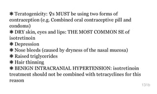 ❃ Teratogenicity: ​♀s MUST be using two forms of
contraception (e.g. Combined oral contraceptive pill and
condoms)
❃ DRY skin, eyes and lips: THE MOST COMMON SE of
isotretinoin
❃ Depression
❃ Nose bleeds (caused by dryness of the nasal mucosa)
❃ Raised triglycerides
❃ Hair thinning
❃ BENIGN INTRACRANIAL HYPERTENSION: isotretinoin
treatment should not be combined with tetracyclines for this
reason
131b
 