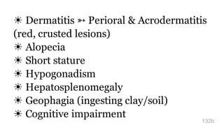 ☀ Dermatitis ➳ Perioral & Acrodermatitis
(red, crusted lesions)
☀ Alopecia
☀ Short stature
☀ Hypogonadism
☀ Hepatosplenomegaly
☀ Geophagia (ingesting clay/soil)
☀ Cognitive impairment
132b
 