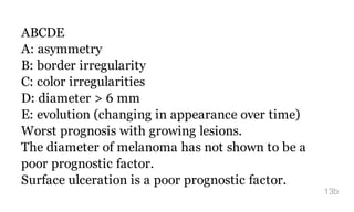 ABCDE
A: asymmetry
B: border irregularity
C: color irregularities
D: diameter > 6 mm
E: evolution (changing in appearance over time)
Worst prognosis with growing lesions.
The diameter of melanoma has not shown to be a
poor prognostic factor.
Surface ulceration is a poor prognostic factor.
13b
 