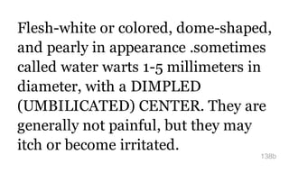 Flesh-white or colored, dome-shaped,
and pearly in appearance .sometimes
called water warts 1-5 millimeters in
diameter, with a DIMPLED
(UMBILICATED) CENTER. They are
generally not painful, but they may
itch or become irritated.
138b
 