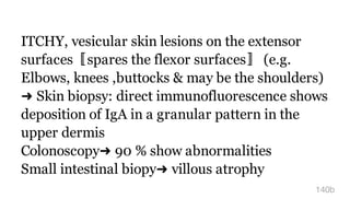 ITCHY, vesicular skin lesions on the extensor
surfaces〚spares the flexor surfaces〛 (e.g.
Elbows, knees ,buttocks & may be the shoulders)
➜ Skin biopsy: direct immunofluorescence shows
deposition of IgA in a granular pattern in the
upper dermis
Colonoscopy➜ 90 % show abnormalities
Small intestinal biopy➜ villous atrophy
140b
 