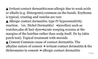 ▲ Irritant contact dermatitis:non-allergic due to weak acids
or alkalis (e.g. Detergents).common on the hands. Erythema
is typical, crusting and vesicles are rare
▲ Allergic contact dermatitis: type IV hypersensitivity
reaction. 〈ex. Nickel Dermatitis〉➜jewellery such as
watches,also dt hair dyes➜acute weeping eczema at the
margins of the hairline rather than scalp itself. Dx by (skin
patch test). Topical treatment with steroids
▲ Cement Common cause of contact dermatitis. The
alkaline nature of cement ➜ irritant contact dermatitis & the
dichromates in cement ➜ allergic contact dermatitis
142b
 