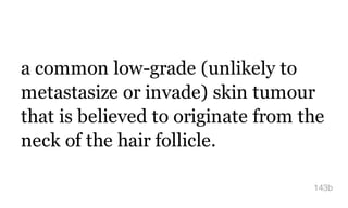 a common low-grade (unlikely to
metastasize or invade) skin tumour
that is believed to originate from the
neck of the hair follicle.
143b
 