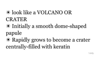 ☀ look like a VOLCANO OR
CRATER
☀ Initially a smooth dome-shaped
papule
☀ Rapidly grows to become a crater
centrally-filled with keratin
144b
 
