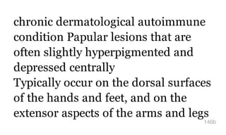 chronic dermatological autoimmune
condition Papular lesions that are
often slightly hyperpigmented and
depressed centrally
Typically occur on the dorsal surfaces
of the hands and feet, and on the
extensor aspects of the arms and legs
146b
 