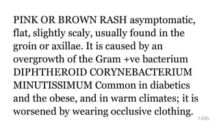 PINK OR BROWN RASH asymptomatic,
flat, slightly scaly, usually found in the
groin or axillae. It is caused by an
overgrowth of the Gram +ve bacterium
DIPHTHEROID CORYNEBACTERIUM
MINUTISSIMUM Common in diabetics
and the obese, and in warm climates; it is
worsened by wearing occlusive clothing.
149b
 