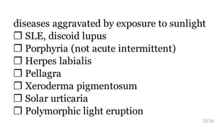 diseases aggravated by exposure to sunlight
❐ SLE, discoid lupus
❐ Porphyria (not acute intermittent)
❐ Herpes labialis
❐ Pellagra
❐ Xeroderma pigmentosum
❐ Solar urticaria
❐ Polymorphic light eruption
151b
 