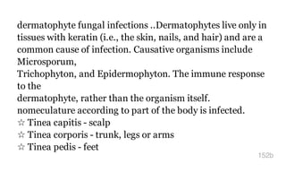 dermatophyte fungal infections ..Dermatophytes live only in
tissues with keratin (i.e., the skin, nails, and hair) and are a
common cause of infection. Causative organisms include
Microsporum,
Trichophyton, and Epidermophyton. The immune response
to the
dermatophyte, rather than the organism itself.
nomeculature according to part of the body is infected.
☆ Tinea capitis - scalp
☆ Tinea corporis - trunk, legs or arms
☆ Tinea pedis - feet
152b
 