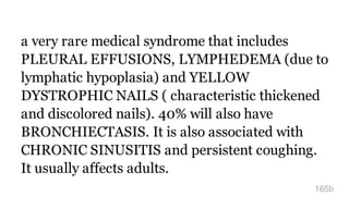 a very rare medical syndrome that includes
PLEURAL EFFUSIONS, LYMPHEDEMA (due to
lymphatic hypoplasia) and YELLOW
DYSTROPHIC NAILS ( characteristic thickened
and discolored nails). 40% will also have
BRONCHIECTASIS. It is also associated with
CHRONIC SINUSITIS and persistent coughing.
It usually affects adults.
165b
 