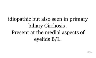 idiopathic but also seen in primary
biliary Cirrhosis .
Present at the medial aspects of
eyelids B/L.
173b
 