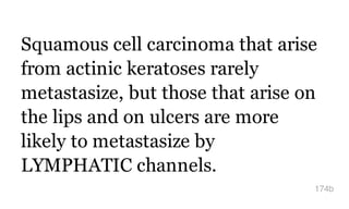 Squamous cell carcinoma that arise
from actinic keratoses rarely
metastasize, but those that arise on
the lips and on ulcers are more
likely to metastasize by
LYMPHATIC channels.
174b
 